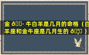 金 🌷 牛白羊是几月的命格（白羊座和金牛座是几月生的 🦁 ）